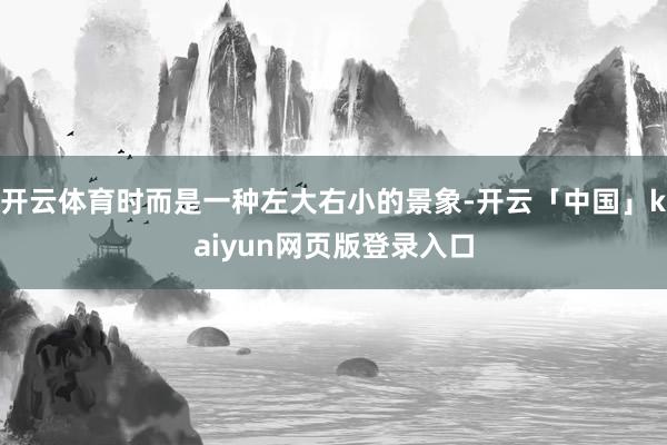 开云体育时而是一种左大右小的景象-开云「中国」kaiyun网页版登录入口