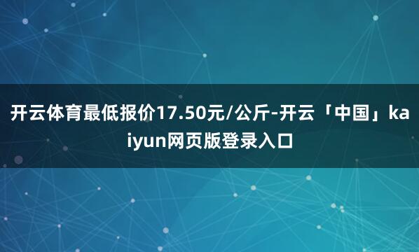 开云体育最低报价17.50元/公斤-开云「中国」kaiyun网页版登录入口