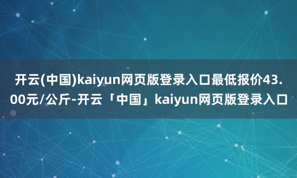开云(中国)kaiyun网页版登录入口最低报价43.00元/公斤-开云「中国」kaiyun网页版登录入口