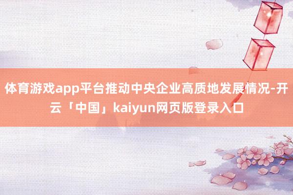 体育游戏app平台推动中央企业高质地发展情况-开云「中国」kaiyun网页版登录入口