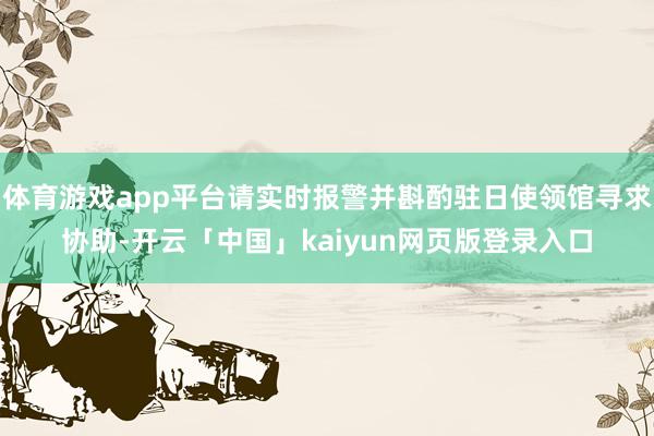 体育游戏app平台请实时报警并斟酌驻日使领馆寻求协助-开云「中国」kaiyun网页版登录入口