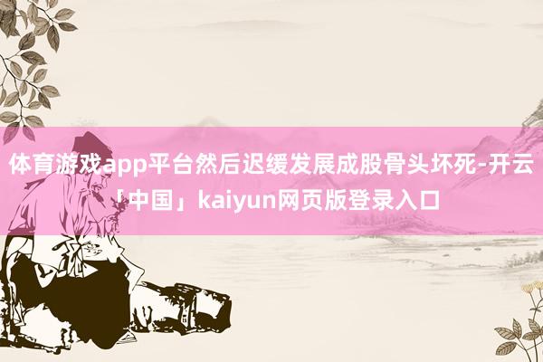 体育游戏app平台然后迟缓发展成股骨头坏死-开云「中国」kaiyun网页版登录入口