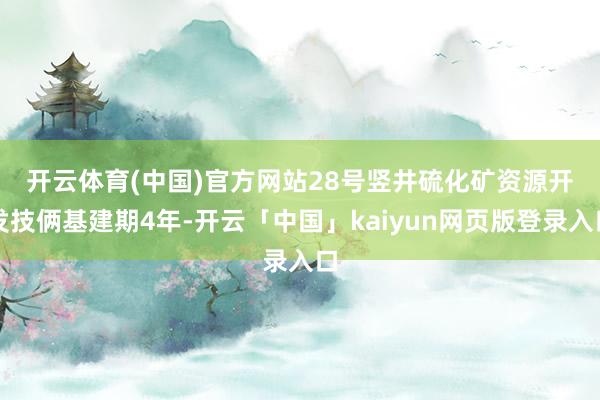 开云体育(中国)官方网站 28号竖井硫化矿资源开发技俩基建期4年-开云「中国」kaiyun网页版登录入口