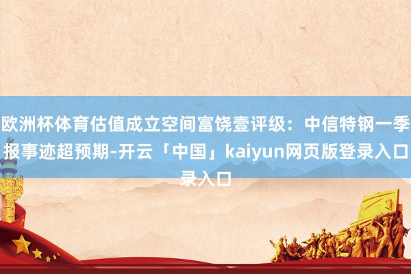 欧洲杯体育估值成立空间富饶壹评级：中信特钢一季报事迹超预期-开云「中国」kaiyun网页版登录入口