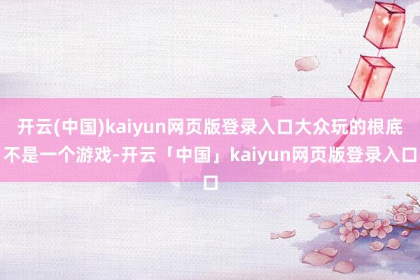 开云(中国)kaiyun网页版登录入口大众玩的根底不是一个游戏-开云「中国」kaiyun网页版登录入口