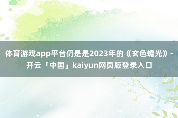 体育游戏app平台仍是是2023年的《玄色蟾光》-开云「中国」kaiyun网页版登录入口