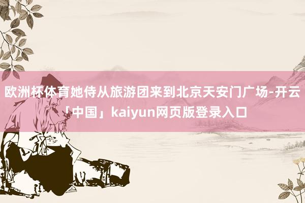 欧洲杯体育她侍从旅游团来到北京天安门广场-开云「中国」kaiyun网页版登录入口