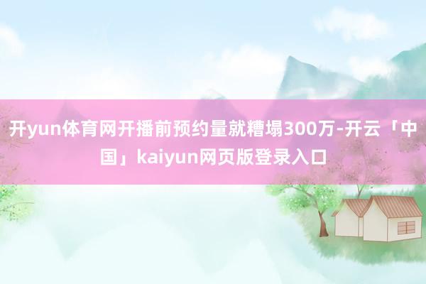 开yun体育网开播前预约量就糟塌300万-开云「中国」kaiyun网页版登录入口