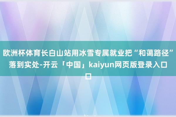 欧洲杯体育长白山站用冰雪专属就业把“和蔼路径”落到实处-开云「中国」kaiyun网页版登录入口
