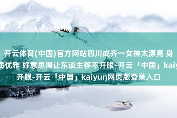 开云体育(中国)官方网站四川成齐一女神太漂亮 身高170五官紧密 气质优雅 好意思得让东谈主移不开眼-开云「中国」kaiyun网页版登录入口
