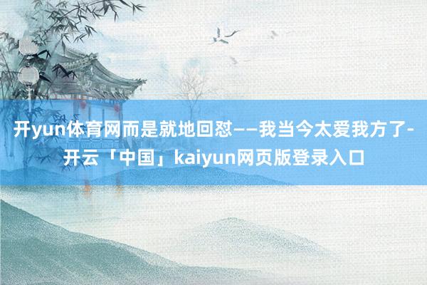 开yun体育网而是就地回怼——我当今太爱我方了-开云「中国」kaiyun网页版登录入口