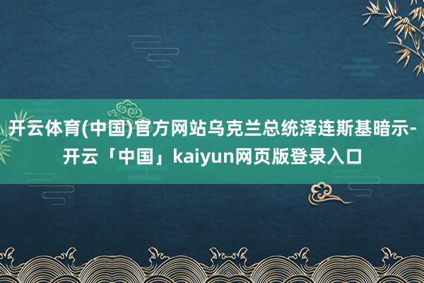 开云体育(中国)官方网站乌克兰总统泽连斯基暗示-开云「中国」kaiyun网页版登录入口