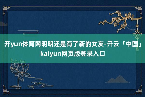 开yun体育网明明还是有了新的女友-开云「中国」kaiyun网页版登录入口