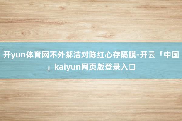开yun体育网不外郝洁对陈红心存隔膜-开云「中国」kaiyun网页版登录入口