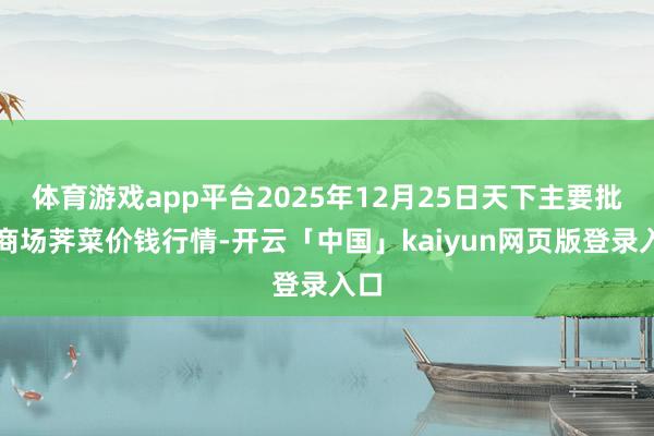 体育游戏app平台2025年12月25日天下主要批发商场荠菜价钱行情-开云「中国」kaiyun网页版登录入口