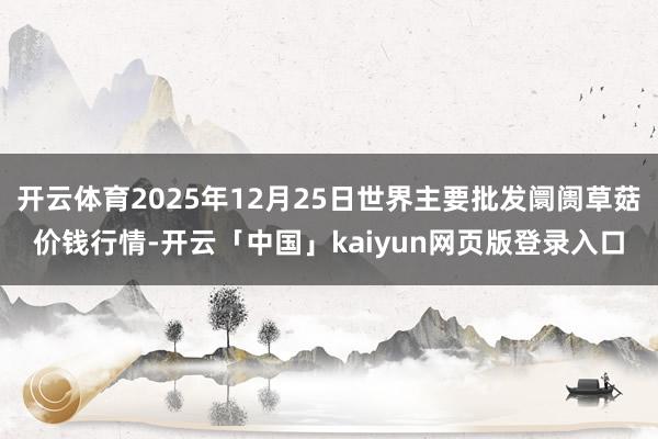 开云体育2025年12月25日世界主要批发阛阓草菇价钱行情-开云「中国」kaiyun网页版登录入口