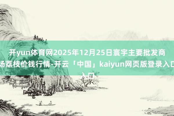 开yun体育网2025年12月25日寰宇主要批发商场荔枝价钱行情-开云「中国」kaiyun网页版登录入口