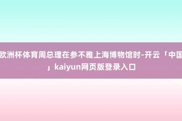 欧洲杯体育周总理在参不雅上海博物馆时-开云「中国」kaiyun网页版登录入口