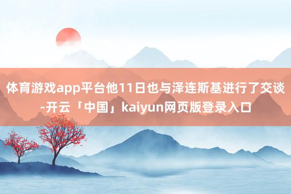 体育游戏app平台他11日也与泽连斯基进行了交谈-开云「中国」kaiyun网页版登录入口