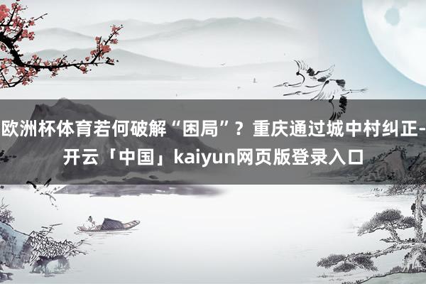 欧洲杯体育若何破解“困局”？重庆通过城中村纠正-开云「中国」kaiyun网页版登录入口