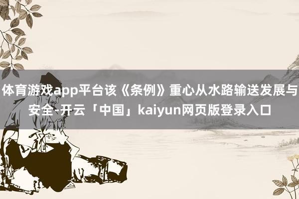 体育游戏app平台该《条例》重心从水路输送发展与安全-开云「中国」kaiyun网页版登录入口