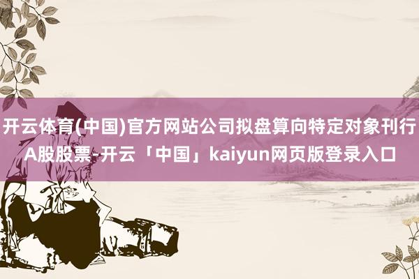开云体育(中国)官方网站公司拟盘算向特定对象刊行A股股票-开云「中国」kaiyun网页版登录入口