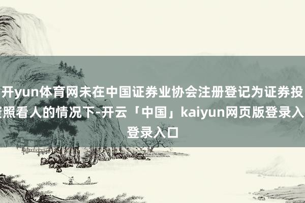 开yun体育网未在中国证券业协会注册登记为证券投资照看人的情况下-开云「中国」kaiyun网页版登录入口