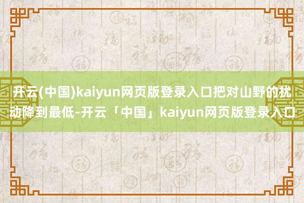 开云(中国)kaiyun网页版登录入口把对山野的扰动降到最低-开云「中国」kaiyun网页版登录入口
