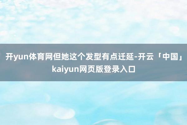 开yun体育网但她这个发型有点迁延-开云「中国」kaiyun网页版登录入口