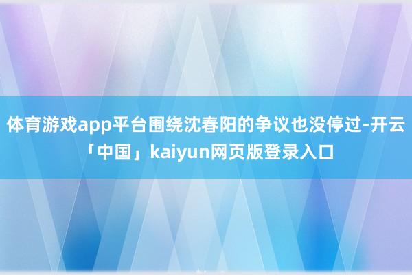 体育游戏app平台围绕沈春阳的争议也没停过-开云「中国」kaiyun网页版登录入口