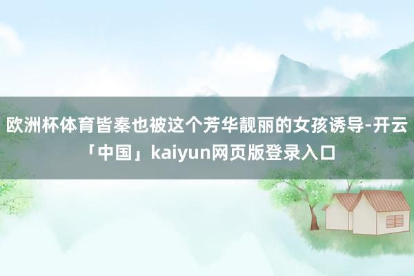 欧洲杯体育皆秦也被这个芳华靓丽的女孩诱导-开云「中国」kaiyun网页版登录入口