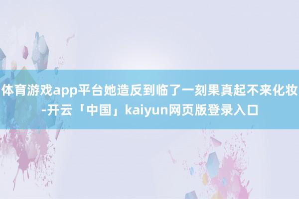 体育游戏app平台她造反到临了一刻果真起不来化妆-开云「中国」kaiyun网页版登录入口