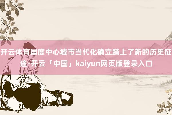 开云体育国度中心城市当代化确立踏上了新的历史征途-开云「中国」kaiyun网页版登录入口