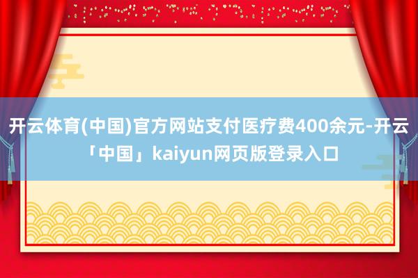 开云体育(中国)官方网站支付医疗费400余元-开云「中国」kaiyun网页版登录入口