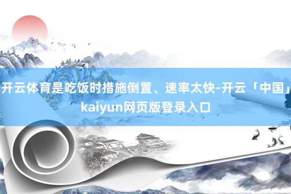 开云体育是吃饭时措施倒置、速率太快-开云「中国」kaiyun网页版登录入口
