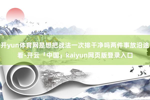 开yun体育网是想把战法一次排干净吗两件事放沿途看-开云「中国」kaiyun网页版登录入口