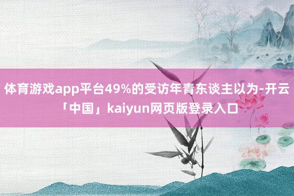 体育游戏app平台49%的受访年青东谈主以为-开云「中国」kaiyun网页版登录入口