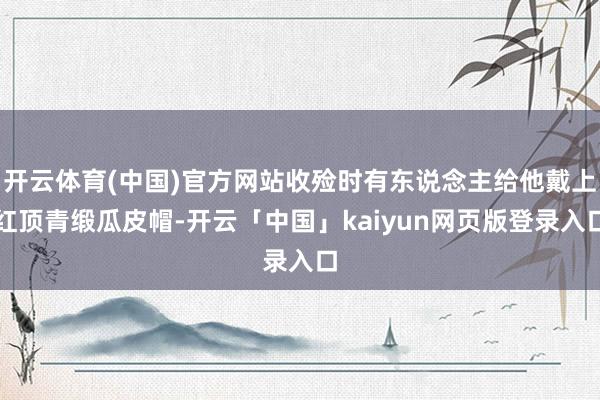 开云体育(中国)官方网站收殓时有东说念主给他戴上红顶青缎瓜皮帽-开云「中国」kaiyun网页版登录入口