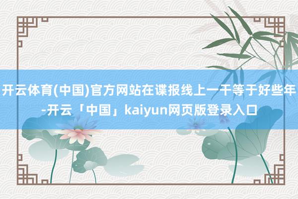 开云体育(中国)官方网站在谍报线上一干等于好些年-开云「中国」kaiyun网页版登录入口