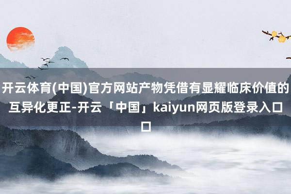 开云体育(中国)官方网站产物凭借有显耀临床价值的互异化更正-开云「中国」kaiyun网页版登录入口