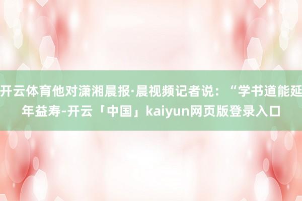 开云体育他对潇湘晨报·晨视频记者说：“学书道能延年益寿-开云「中国」kaiyun网页版登录入口